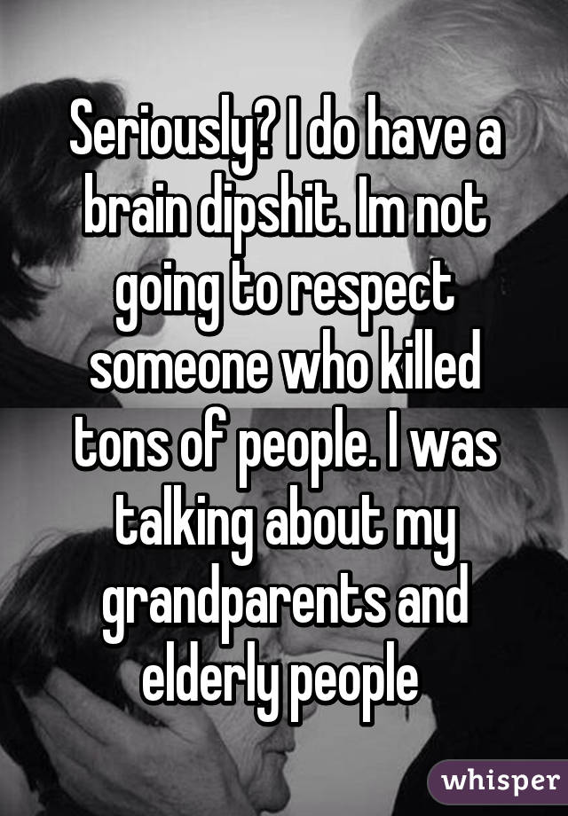 Seriously? I do have a brain dipshit. Im not going to respect someone who killed tons of people. I was talking about my grandparents and elderly people 