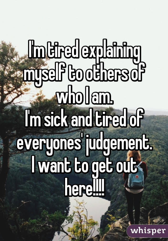 I'm tired explaining myself to others of who I am.
I'm sick and tired of everyones' judgement.
I want to get out here!!!!