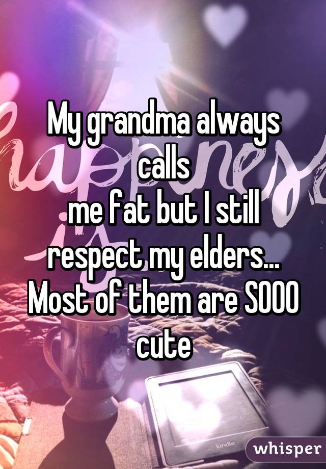 My grandma always calls
me fat but I still respect my elders... Most of them are SOOO cute