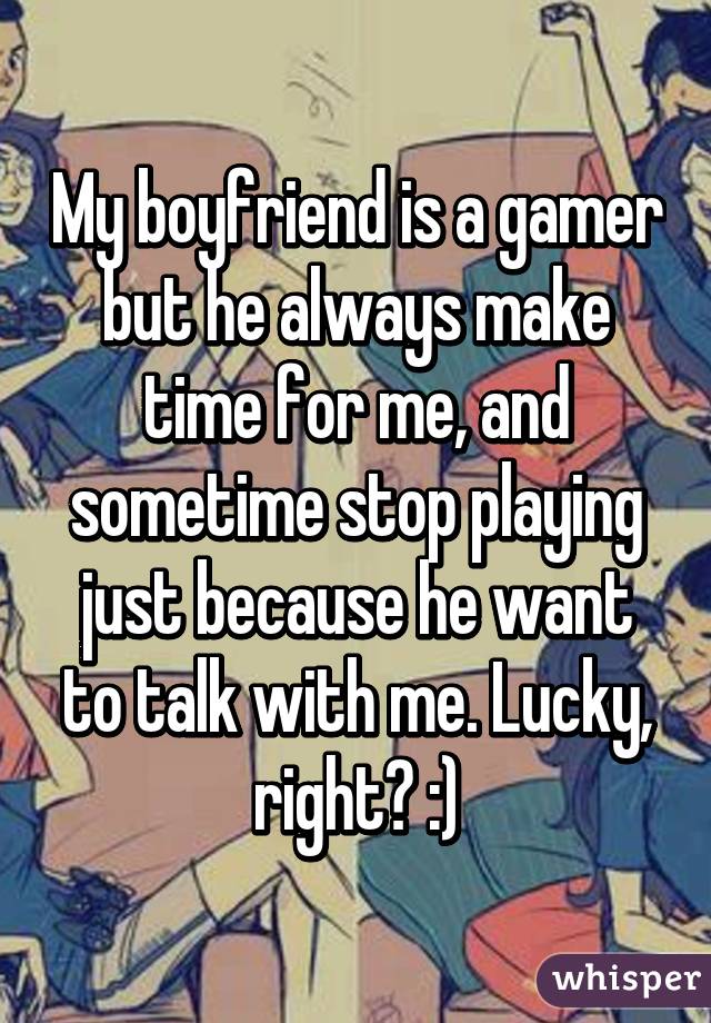 My boyfriend is a gamer but he always make time for me, and sometime stop playing just because he want to talk with me. Lucky, right? :)