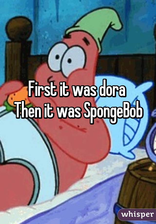 First it was dora 
Then it was SpongeBob 