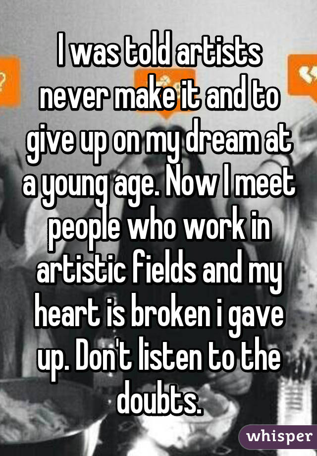 I was told artists never make it and to give up on my dream at a young age. Now I meet people who work in artistic fields and my heart is broken i gave up. Don't listen to the doubts.