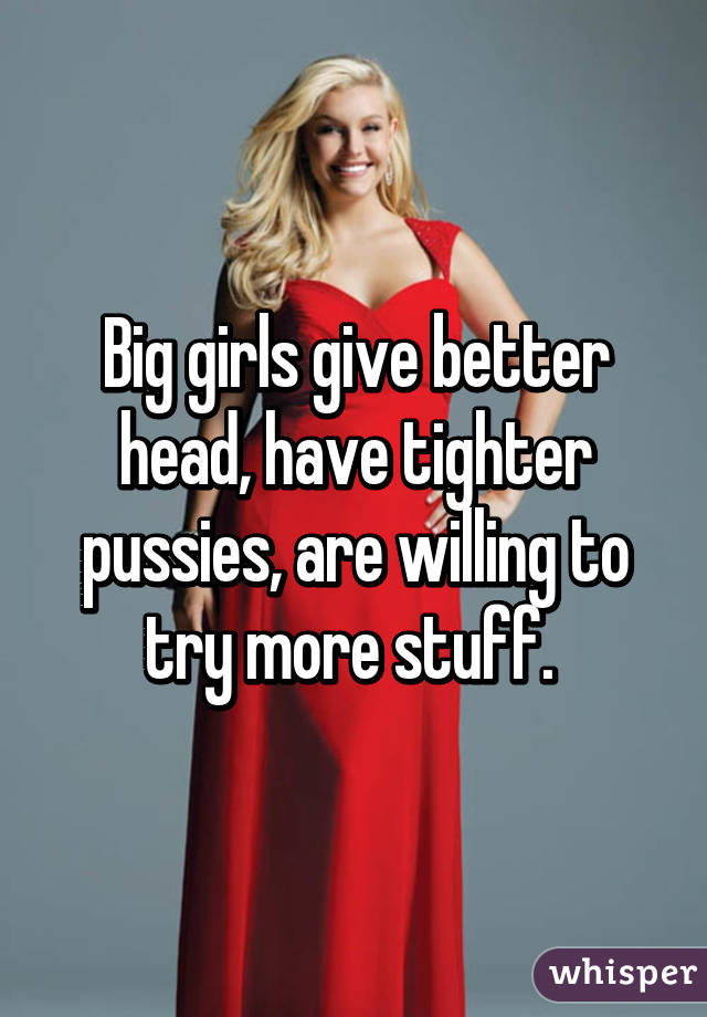 Big girls give better head, have tighter pussies, are willing to try more stuff. 