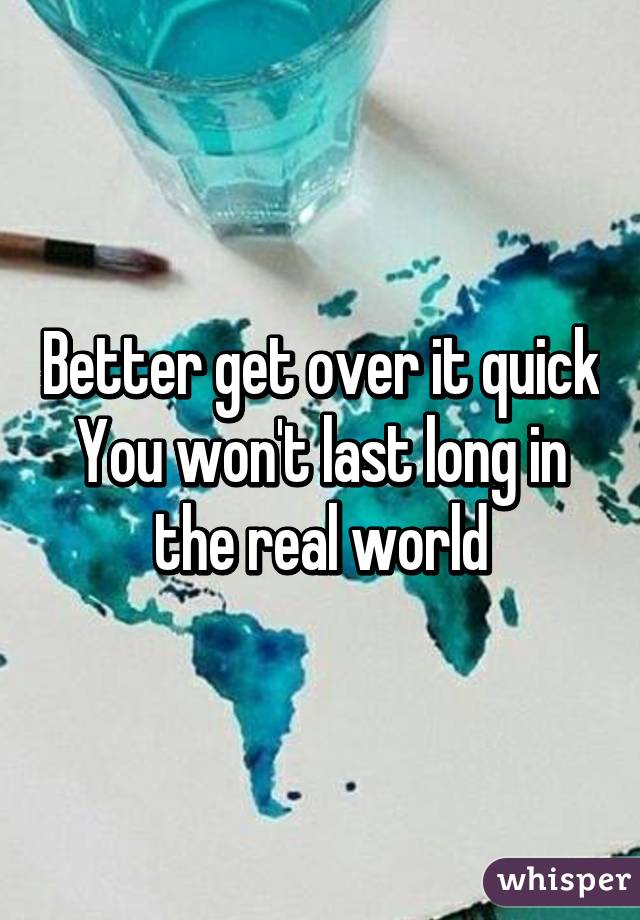 Better get over it quick
You won't last long in the real world