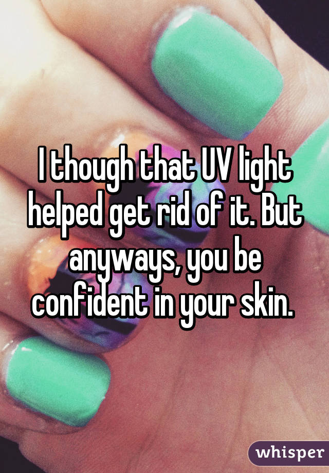 I though that UV light helped get rid of it. But anyways, you be confident in your skin. 
