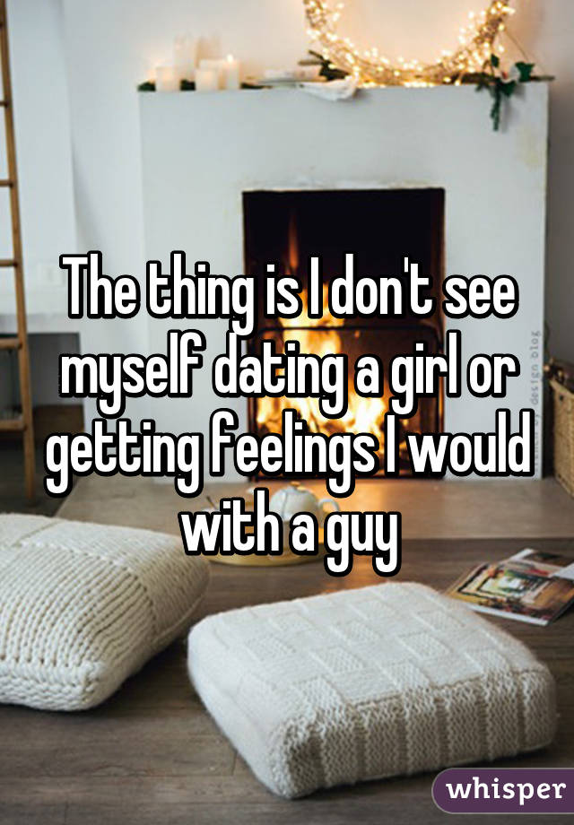 The thing is I don't see myself dating a girl or getting feelings I would with a guy