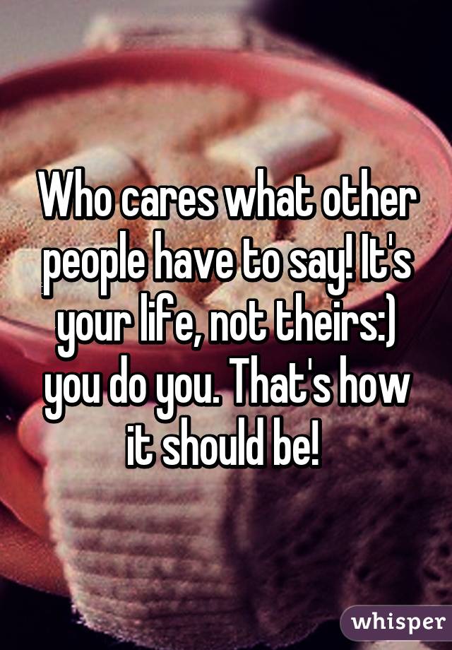 Who cares what other people have to say! It's your life, not theirs:) you do you. That's how it should be! 