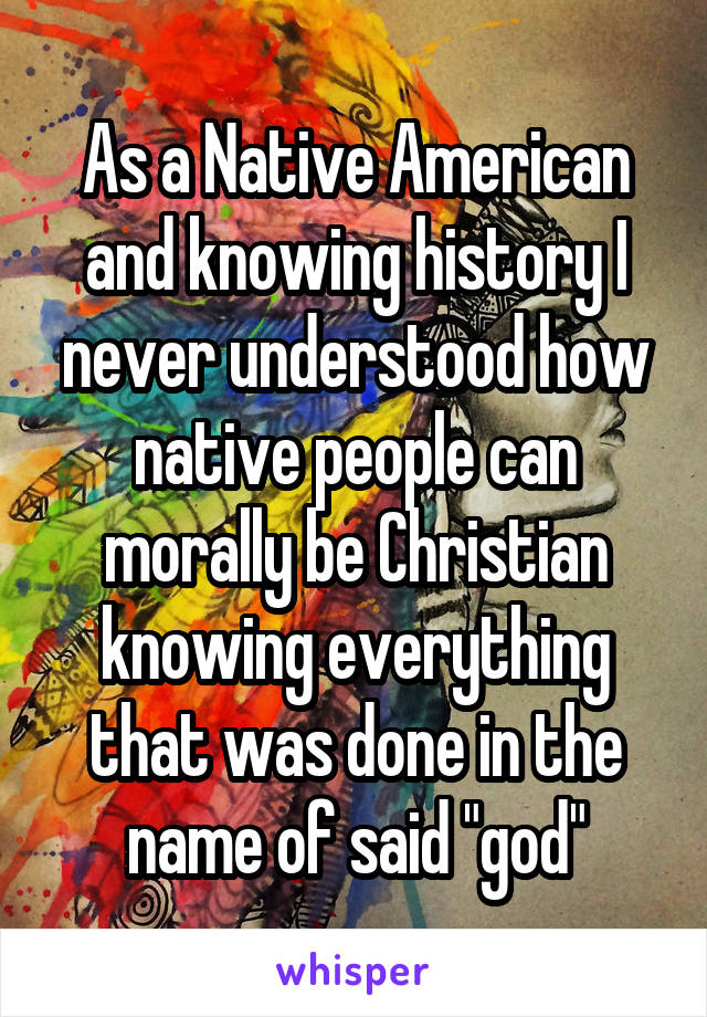 As a Native American and knowing history I never understood how native people can morally be Christian knowing everything that was done in the name of said "god"