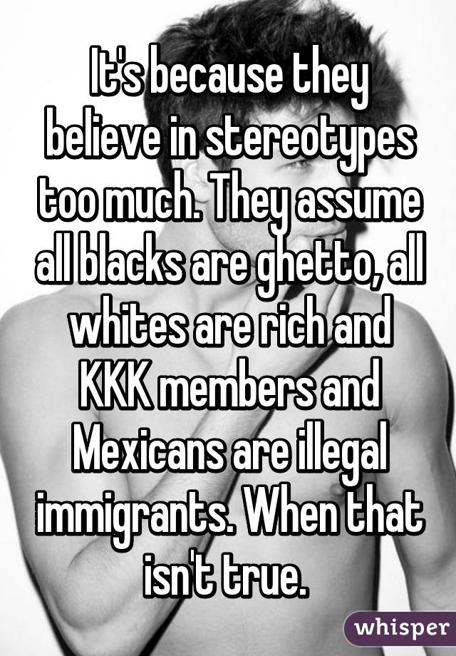 It's because they believe in stereotypes too much. They assume all blacks are ghetto, all whites are rich and KKK members and Mexicans are illegal immigrants. When that isn't true. 