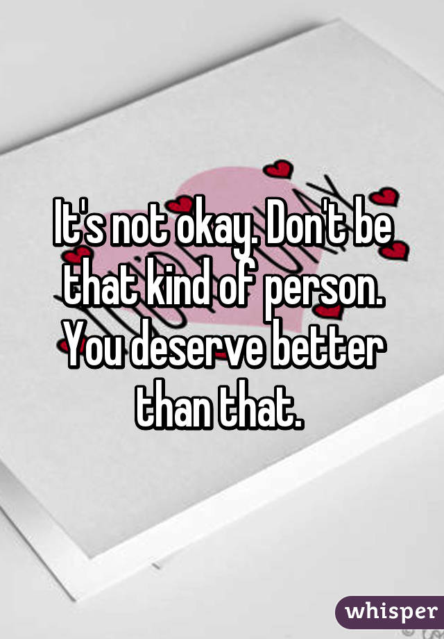 It's not okay. Don't be that kind of person. You deserve better than that. 