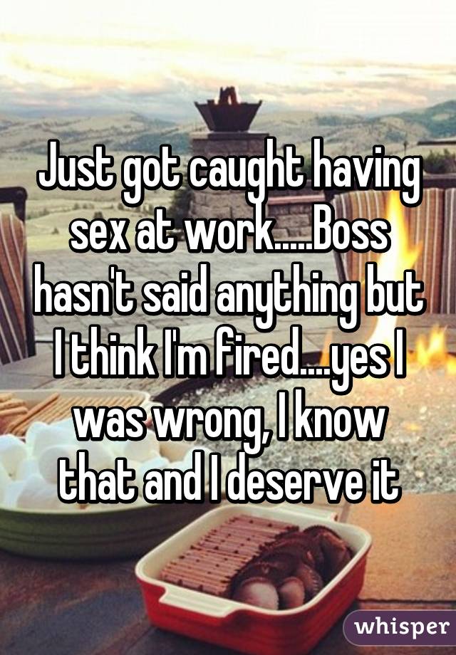Just got caught having sex at work.....Boss hasn't said anything but I think I'm fired....yes I was wrong, I know that and I deserve it