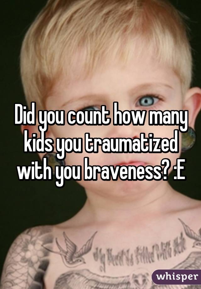 Did you count how many kids you traumatized with you braveness? :E
