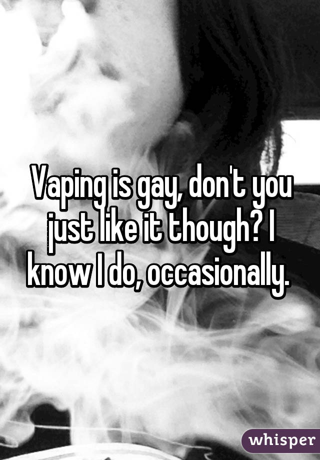 Vaping is gay, don't you just like it though? I know I do, occasionally. 