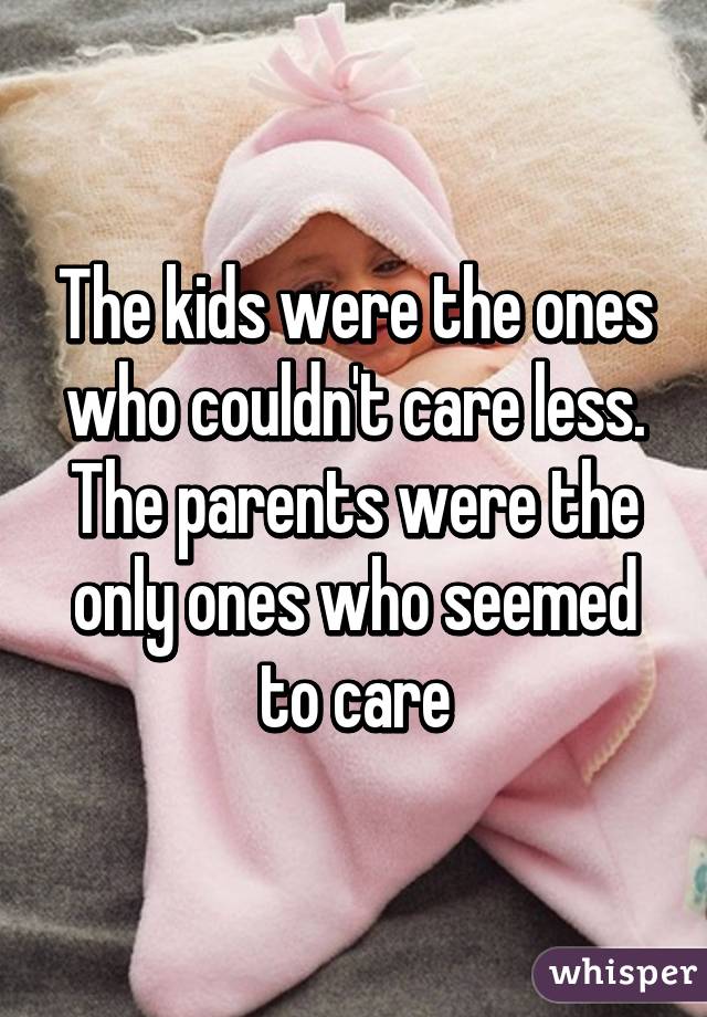The kids were the ones who couldn't care less. The parents were the only ones who seemed to care