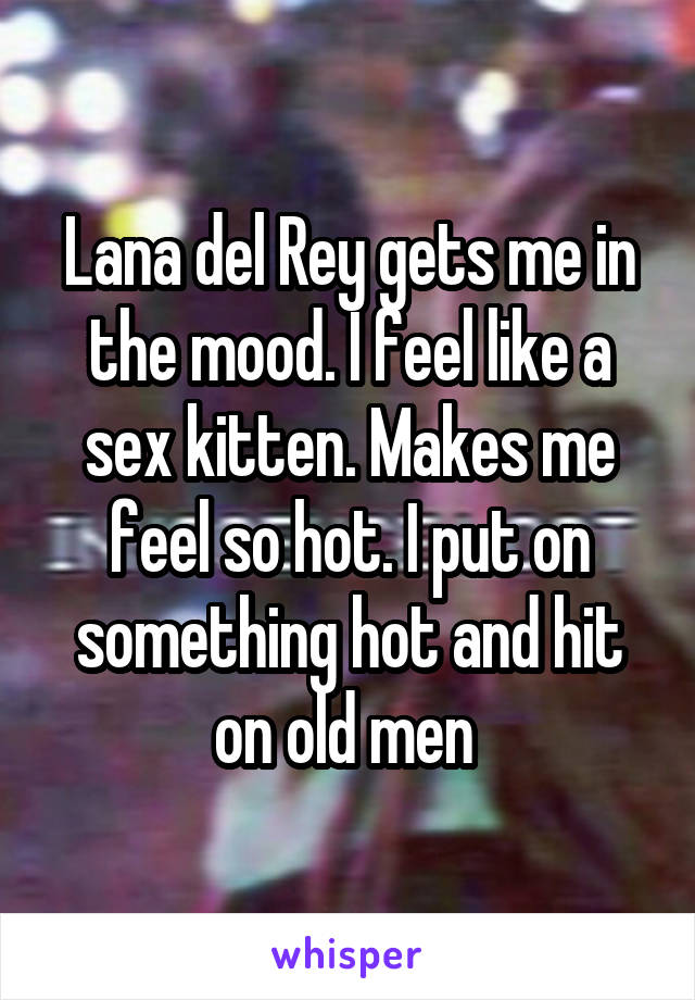 Lana del Rey gets me in the mood. I feel like a sex kitten. Makes me feel so hot. I put on something hot and hit on old men 