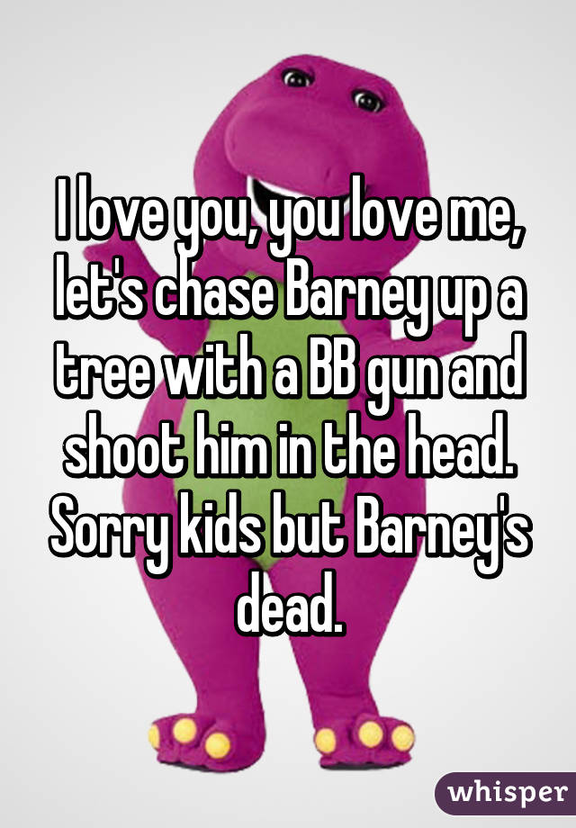 I love you, you love me, let's chase Barney up a tree with a BB gun and shoot him in the head. Sorry kids but Barney's dead.