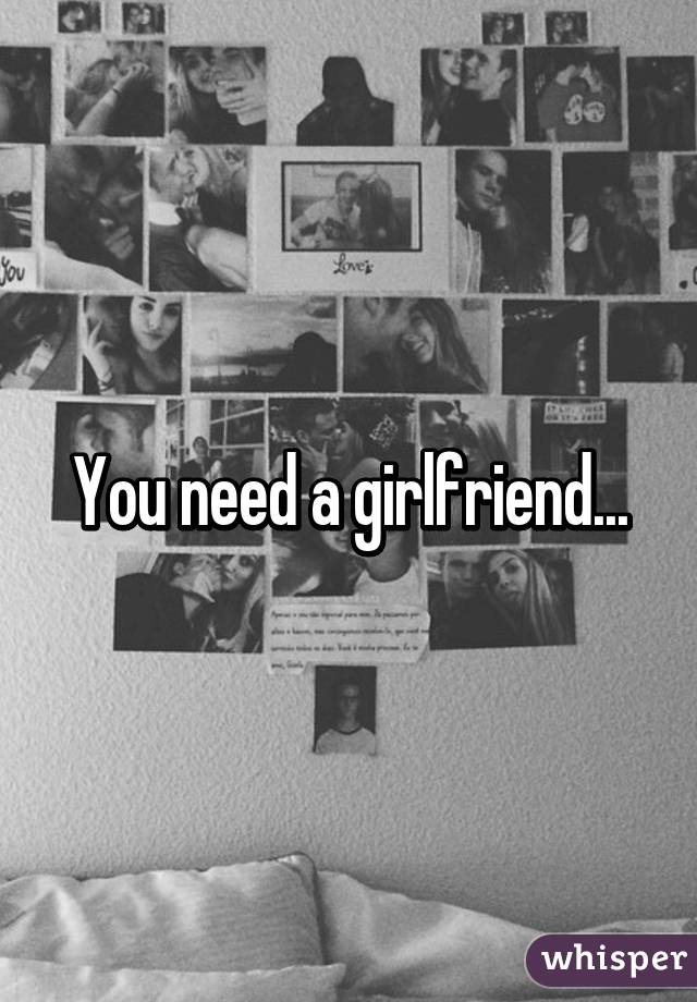 You need a girlfriend...