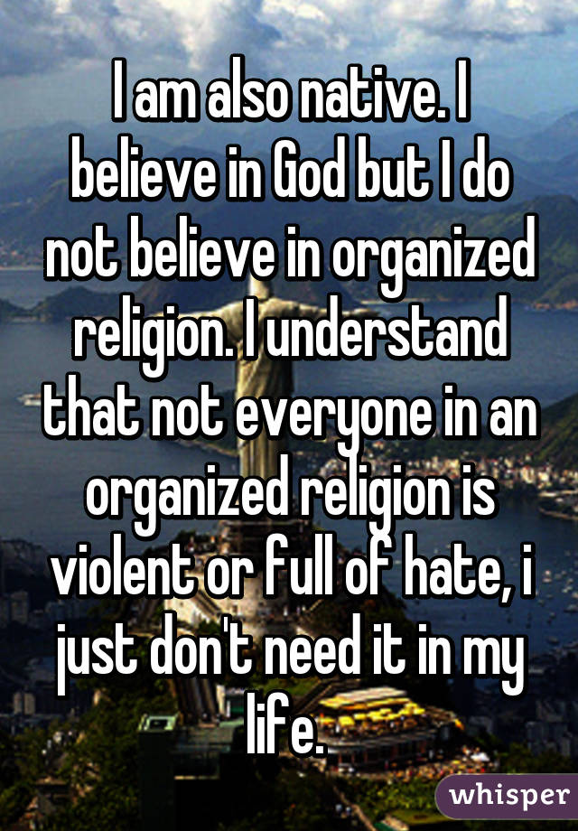 I am also native. I believe in God but I do not believe in organized religion. I understand that not everyone in an organized religion is violent or full of hate, i just don't need it in my life. 
