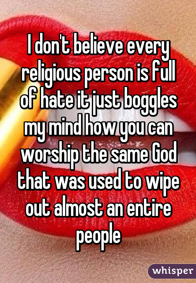 I don't believe every religious person is full of hate it just boggles my mind how you can worship the same God that was used to wipe out almost an entire people