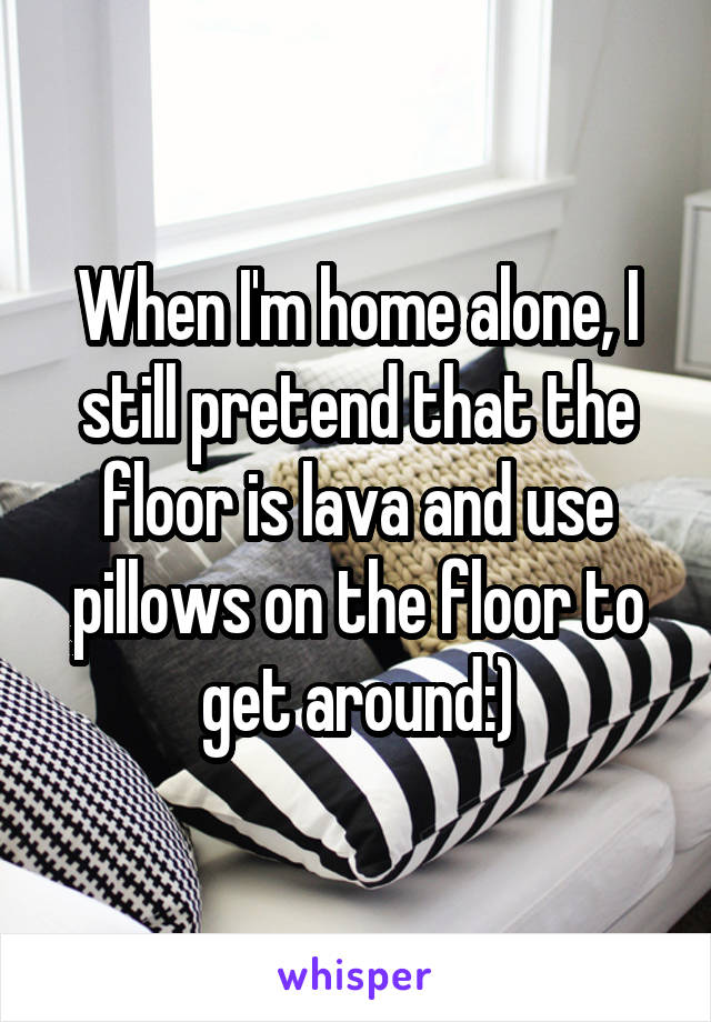 When I'm home alone, I still pretend that the floor is lava and use pillows on the floor to get around:)