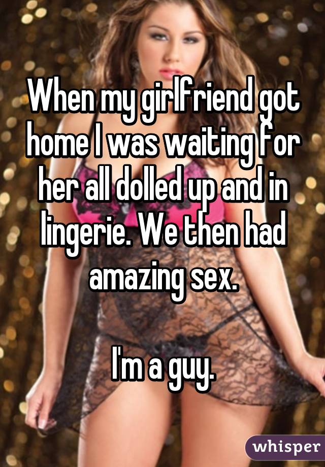 When my girlfriend got home I was waiting for her all dolled up and in lingerie. We then had amazing sex.

I'm a guy.