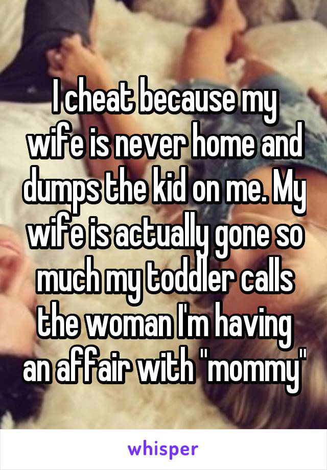 I cheat because my wife is never home and dumps the kid on me. My wife is actually gone so much my toddler calls the woman I'm having an affair with "mommy"