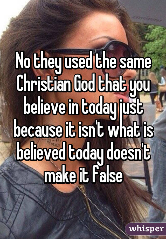 No they used the same Christian God that you believe in today just because it isn't what is believed today doesn't make it false