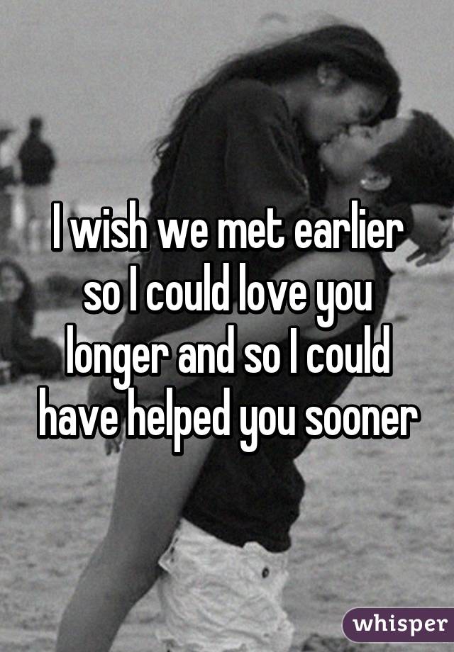 i-wish-we-met-earlier-so-i-could-love-you-longer-and-so-i-could-have