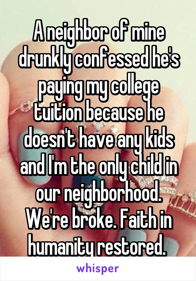 A neighbor of mine drunkly confessed he's paying my college tuition because he doesn't have any kids and I'm the only child in our neighborhood. We're broke. Faith in humanity restored. 