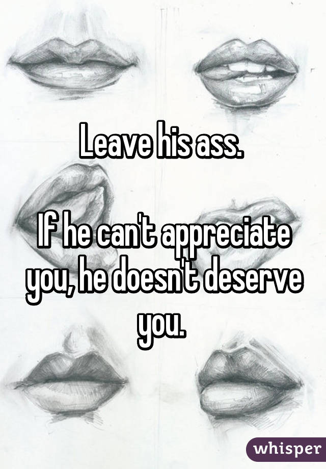 Leave his ass. 

If he can't appreciate you, he doesn't deserve you. 