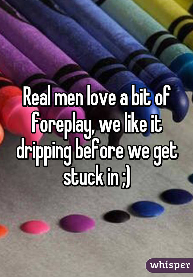 Real men love a bit of foreplay, we like it dripping before we get stuck in ;)