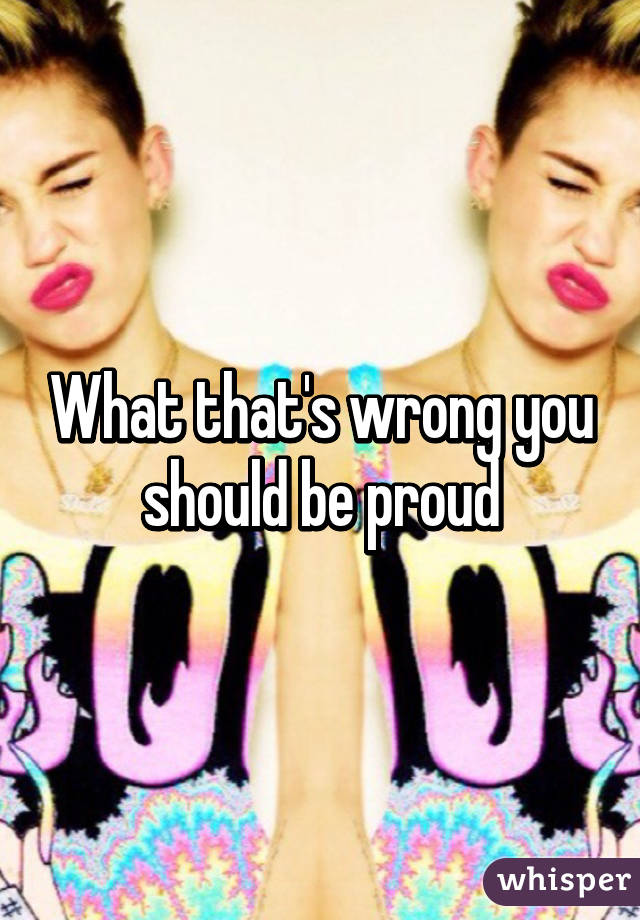 What that's wrong you should be proud