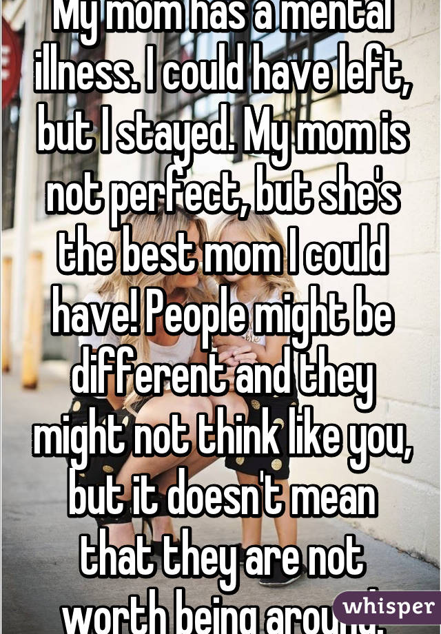 My mom has a mental illness. I could have left, but I stayed. My mom is not perfect, but she's the best mom I could have! People might be different and they might not think like you, but it doesn't mean that they are not worth being around.