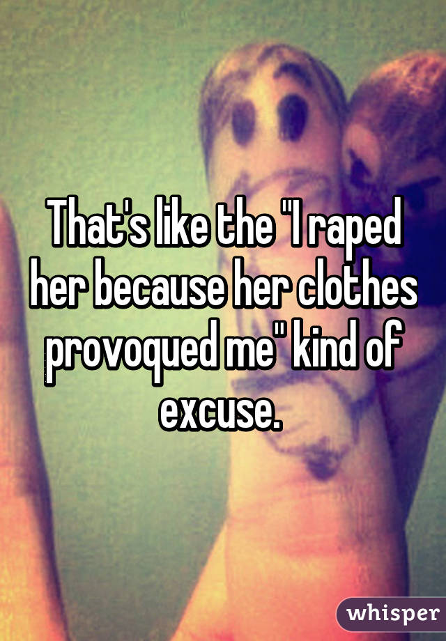 That's like the "I raped her because her clothes provoqued me" kind of excuse. 