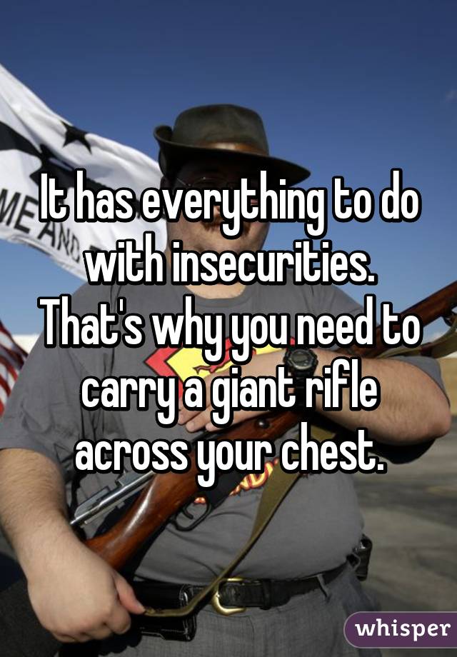 It has everything to do with insecurities. That's why you need to carry a giant rifle across your chest.