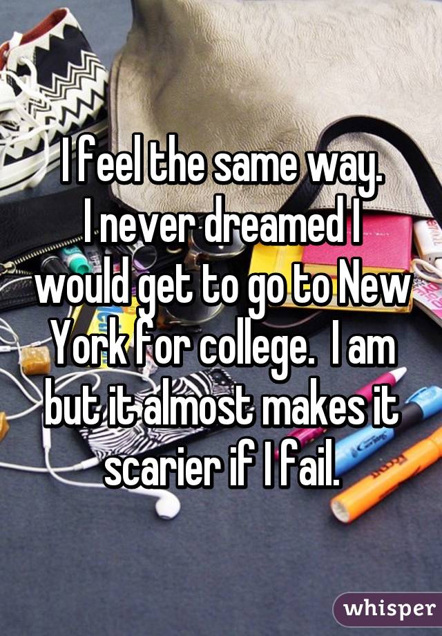 I feel the same way.
I never dreamed I would get to go to New York for college.  I am but it almost makes it scarier if I fail.