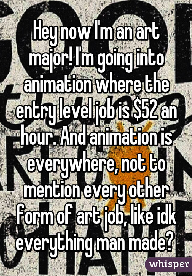 Hey now I'm an art major! I'm going into animation where the entry level job is $52 an hour. And animation is everywhere, not to mention every other form of art job, like idk everything man made? 