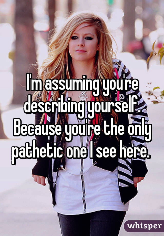 I'm assuming you're describing yourself. Because you're the only pathetic one I see here. 