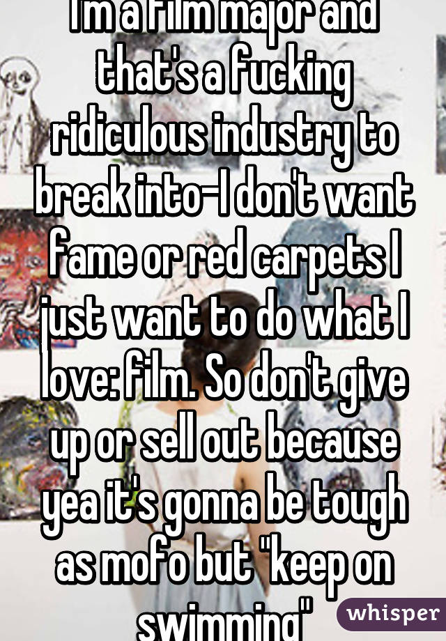 I'm a film major and that's a fucking ridiculous industry to break into-I don't want fame or red carpets I just want to do what I love: film. So don't give up or sell out because yea it's gonna be tough as mofo but "keep on swimming"