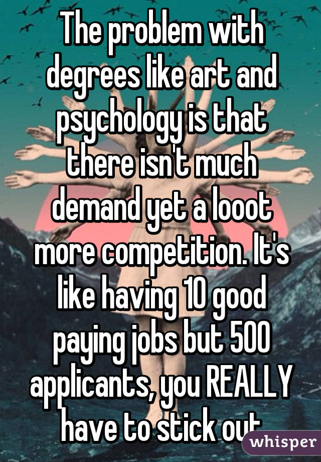 The problem with degrees like art and psychology is that there isn't much demand yet a looot more competition. It's like having 10 good paying jobs but 500 applicants, you REALLY have to stick out