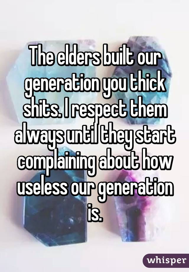 The elders built our generation you thick shits. I respect them always until they start complaining about how useless our generation is.
