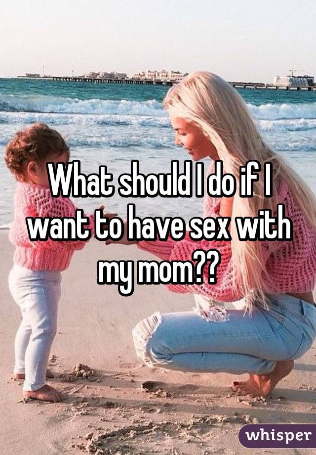 What should I do if I want to have sex with my mom??