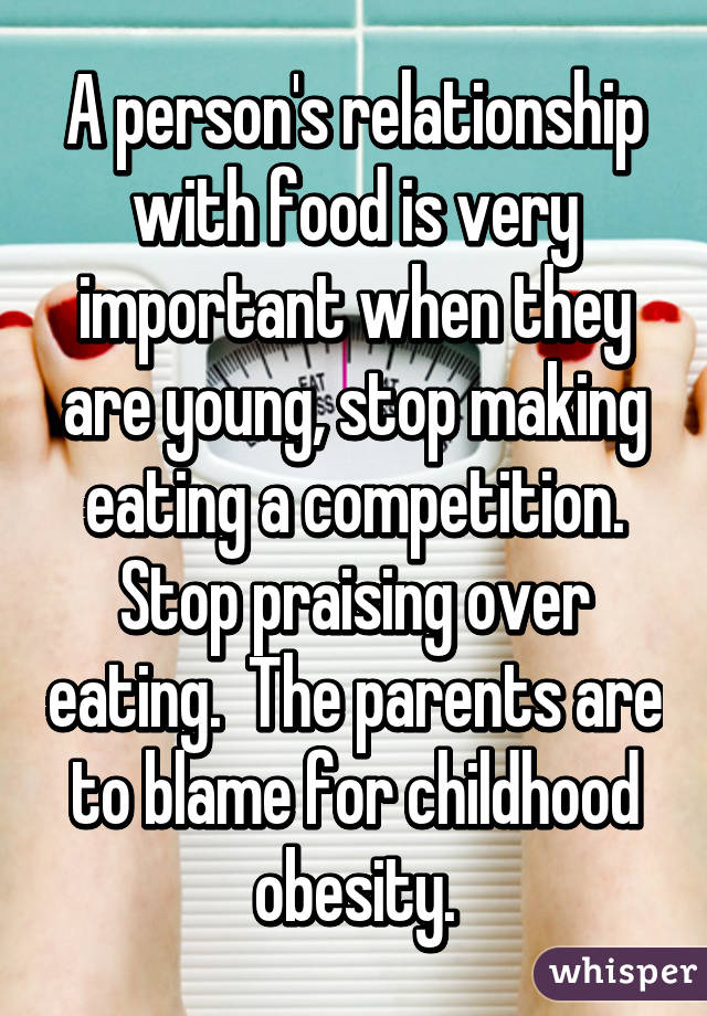 A person's relationship with food is very important when they are young, stop making eating a competition. Stop praising over eating.  The parents are to blame for childhood obesity.