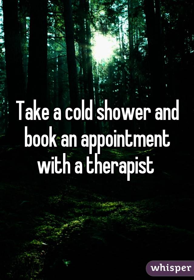 Take a cold shower and book an appointment with a therapist 