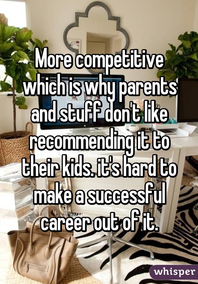 More competitive which is why parents and stuff don't like recommending it to their kids. it's hard to make a successful career out of it.