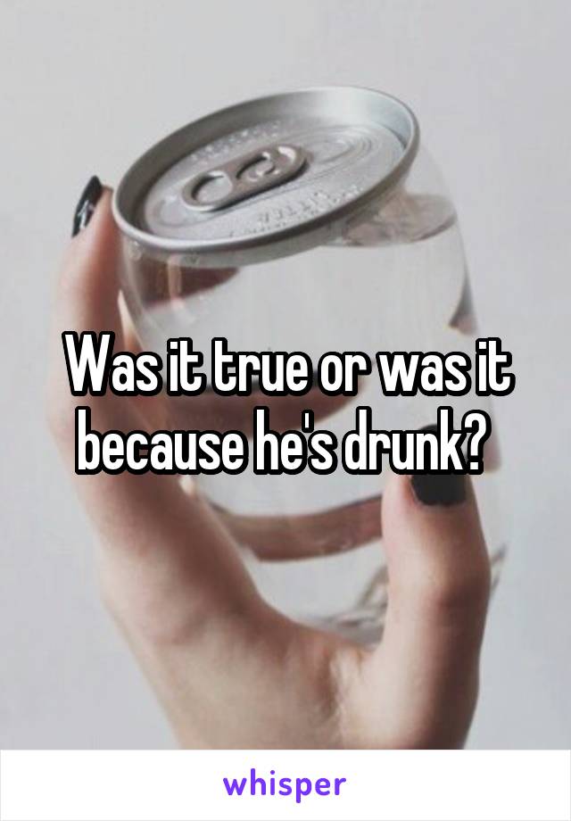 Was it true or was it because he's drunk? 