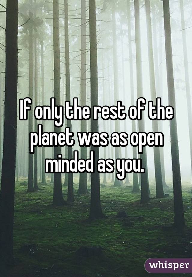 If only the rest of the planet was as open minded as you. 