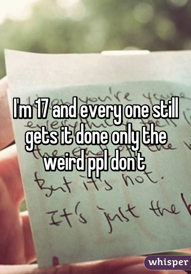 I'm 17 and every one still gets it done only the weird ppl don't 