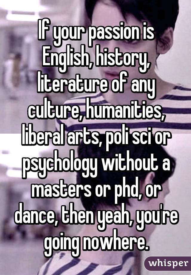 If your passion is English, history, literature of any culture, humanities, liberal arts, poli sci or psychology without a masters or phd, or dance, then yeah, you're going nowhere.