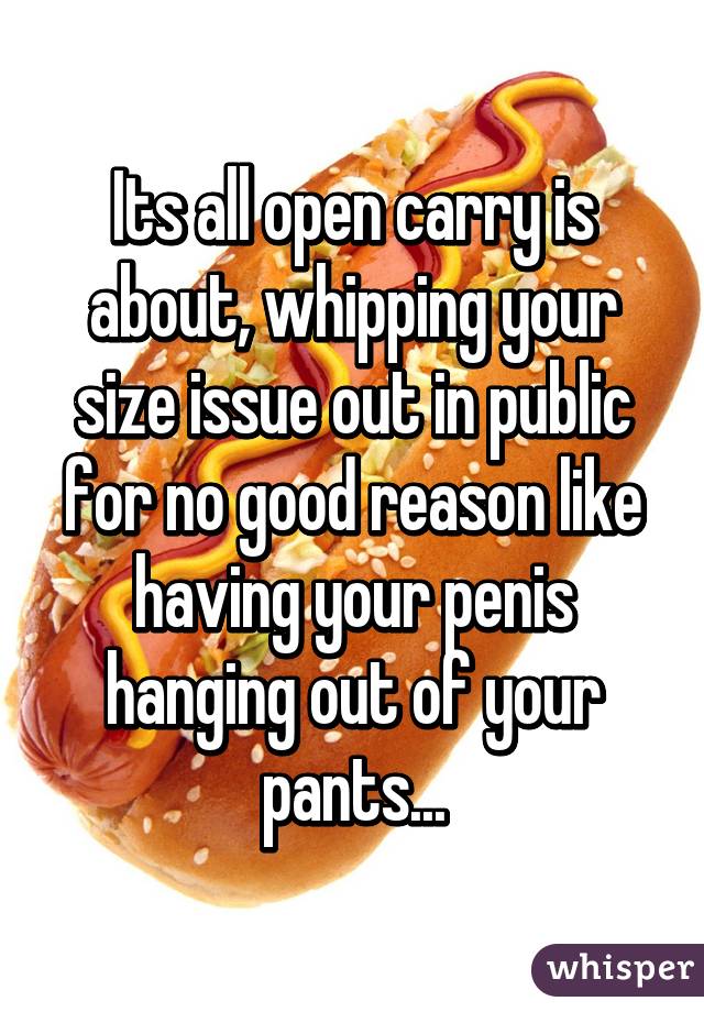 Its all open carry is about, whipping your size issue out in public for no good reason like having your penis hanging out of your pants...